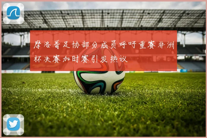 摩洛哥足协部分成员呼吁重赛非洲杯决赛加时赛引发热议