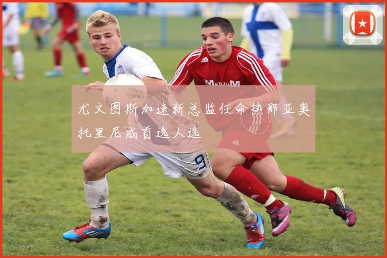 尤文图斯加速新总监任命热那亚奥托里尼成首选人选