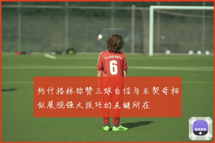 约什格林称赞三球自信与东契奇相似展现强大技巧的关键所在