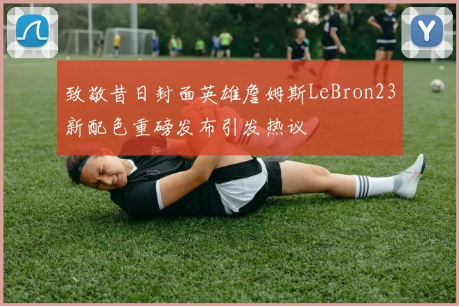 致敬昔日封面英雄詹姆斯LeBron23新配色重磅发布引发热议