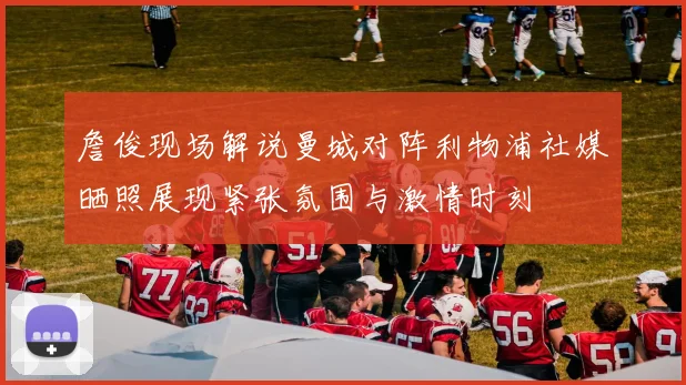 詹俊现场解说曼城对阵利物浦社媒晒照展现紧张氛围与激情时刻