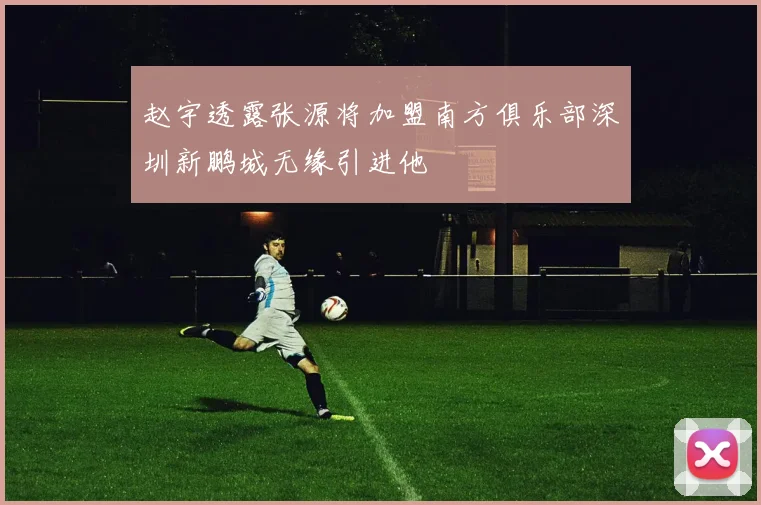 赵宇透露张源将加盟南方俱乐部深圳新鹏城无缘引进他