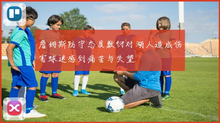 詹姆斯防守态度敷衍对湖人造成伤害球迷感到痛苦与失望