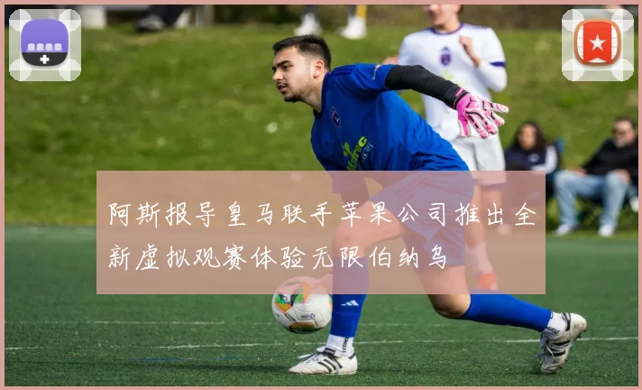 阿斯报导皇马联手苹果公司推出全新虚拟观赛体验无限伯纳乌