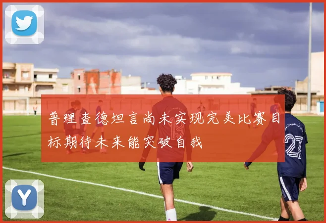 普理查德坦言尚未实现完美比赛目标期待未来能突破自我