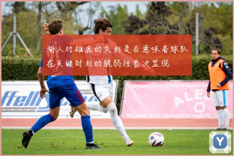 湖人对雄鹿的失利是否意味着球队在关键时刻的脆弱性首次显现
