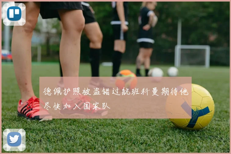 德佩护照被盗错过航班科曼期待他尽快加入国家队