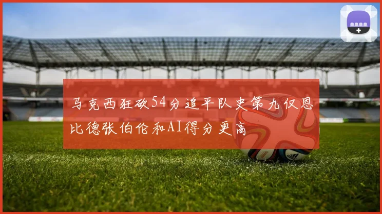 马克西狂砍54分追平队史第九仅恩比德张伯伦和AI得分更高