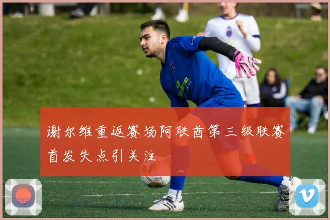 谢尔维重返赛场阿联酋第三级联赛首发失点引关注