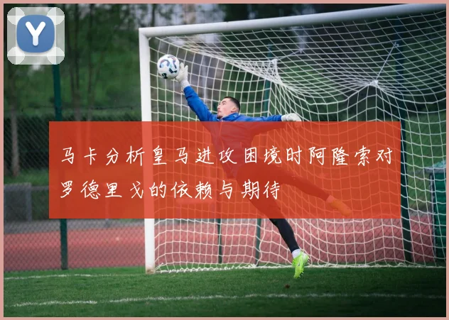 马卡分析皇马进攻困境时阿隆索对罗德里戈的依赖与期待