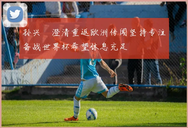 孙兴慜澄清重返欧洲传闻坚持专注备战世界杯希望休息充足