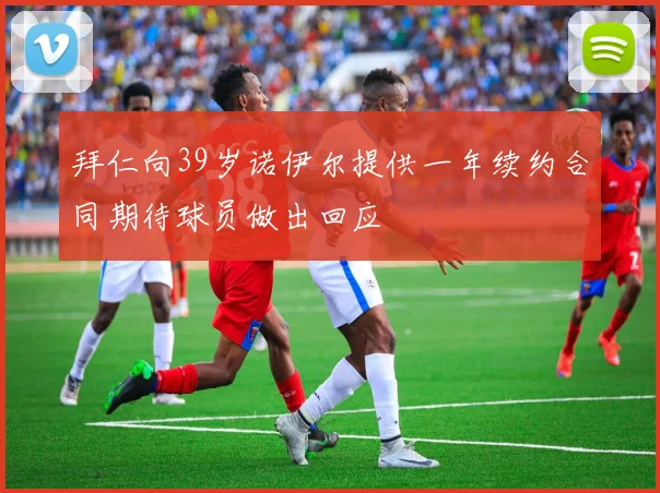 拜仁向39岁诺伊尔提供一年续约合同期待球员做出回应