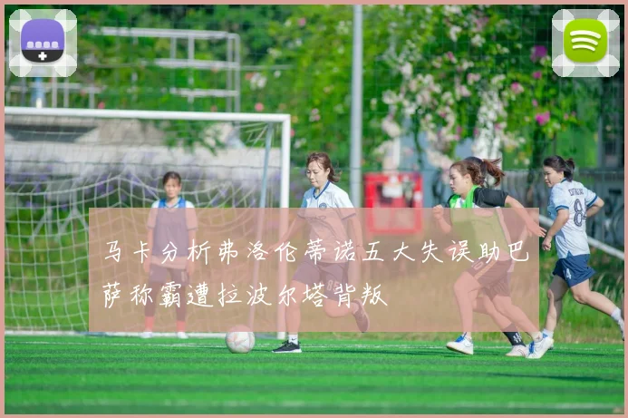 马卡分析弗洛伦蒂诺五大失误助巴萨称霸遭拉波尔塔背叛