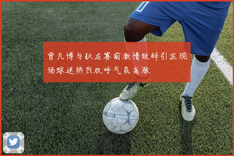 曾凡博与狄龙赛前激情致辞引发现场球迷热烈欢呼气氛高涨