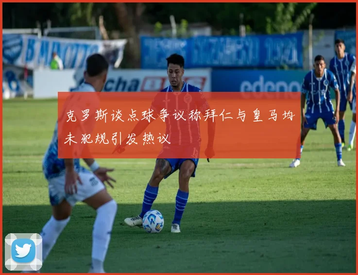 克罗斯谈点球争议称拜仁与皇马均未犯规引发热议